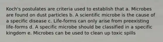 Koch's postulates are criteria used to establish that a. Microbes are found on dust particles b. A scientific microbe is the cause of a specific disease c. Life-forms can only arise from preexisting life-forms d. A specific microbe should be classified in a specific kingdom e. Microbes can be used to clean up toxic spills