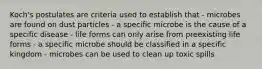 Koch's postulates are criteria used to establish that - microbes are found on dust particles - a specific microbe is the cause of a specific disease - life forms can only arise from preexisting life forms - a specific microbe should be classified in a specific kingdom - microbes can be used to clean up toxic spills