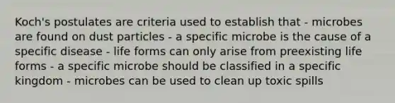 Koch's postulates are criteria used to establish that - microbes are found on dust particles - a specific microbe is the cause of a specific disease - life forms can only arise from preexisting life forms - a specific microbe should be classified in a specific kingdom - microbes can be used to clean up toxic spills