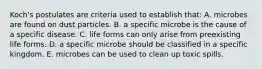 Koch's postulates are criteria used to establish that: A. microbes are found on dust particles. B. a specific microbe is the cause of a specific disease. C. life forms can only arise from preexisting life forms. D. a specific microbe should be classified in a specific kingdom. E. microbes can be used to clean up toxic spills.