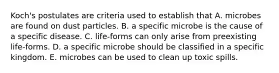 Koch's postulates are criteria used to establish that A. microbes are found on dust particles. B. a specific microbe is the cause of a specific disease. C. life-forms can only arise from preexisting life-forms. D. a specific microbe should be classified in a specific kingdom. E. microbes can be used to clean up toxic spills.