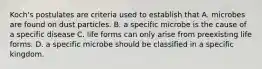 Koch's postulates are criteria used to establish that A. microbes are found on dust particles. B. a specific microbe is the cause of a specific disease C. life forms can only arise from preexisting life forms. D. a specific microbe should be classified in a specific kingdom.