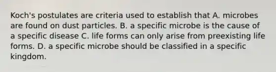 Koch's postulates are criteria used to establish that A. microbes are found on dust particles. B. a specific microbe is the cause of a specific disease C. life forms can only arise from preexisting life forms. D. a specific microbe should be classified in a specific kingdom.