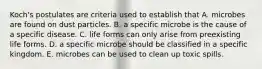 Koch's postulates are criteria used to establish that A. microbes are found on dust particles. B. a specific microbe is the cause of a specific disease. C. life forms can only arise from preexisting life forms. D. a specific microbe should be classified in a specific kingdom. E. microbes can be used to clean up toxic spills.