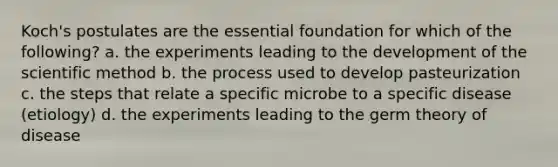 Koch's postulates are the essential foundation for which of the following? a. the experiments leading to the development of the scientific method b. the process used to develop pasteurization c. the steps that relate a specific microbe to a specific disease (etiology) d. the experiments leading to the germ theory of disease