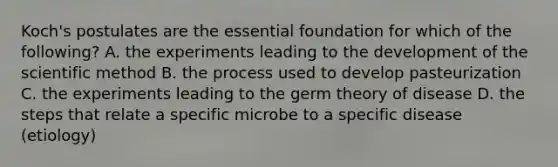 Koch's postulates are the essential foundation for which of the following? A. the experiments leading to the development of the scientific method B. the process used to develop pasteurization C. the experiments leading to the germ theory of disease D. the steps that relate a specific microbe to a specific disease (etiology)