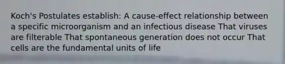 Koch's Postulates establish: A cause-effect relationship between a specific microorganism and an infectious disease That viruses are filterable That spontaneous generation does not occur That cells are the fundamental units of life