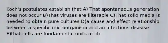 Koch's postulates establish that A) That spontaneous generation does not occur B)That viruses are filterable C)That solid media is needed to obtain pure cultures D)a cause and effect relationship between a specific microorganism and an infectious disease E)that cells are fundamental units of life