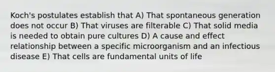 Koch's postulates establish that A) That spontaneous generation does not occur B) That viruses are filterable C) That solid media is needed to obtain pure cultures D) A cause and effect relationship between a specific microorganism and an infectious disease E) That cells are fundamental units of life