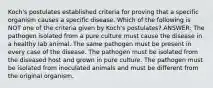 Koch's postulates established criteria for proving that a specific organism causes a specific disease. Which of the following is NOT one of the criteria given by Koch's postulates? ANSWER: The pathogen isolated from a pure culture must cause the disease in a healthy lab animal. The same pathogen must be present in every case of the disease. The pathogen must be isolated from the diseased host and grown in pure culture. The pathogen must be isolated from inoculated animals and must be different from the original organism.