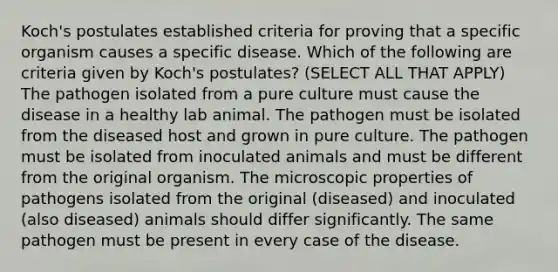 Koch's postulates established criteria for proving that a specific organism causes a specific disease. Which of the following are criteria given by Koch's postulates? (SELECT ALL THAT APPLY) The pathogen isolated from a pure culture must cause the disease in a healthy lab animal. The pathogen must be isolated from the diseased host and grown in pure culture. The pathogen must be isolated from inoculated animals and must be different from the original organism. The microscopic properties of pathogens isolated from the original (diseased) and inoculated (also diseased) animals should differ significantly. The same pathogen must be present in every case of the disease.