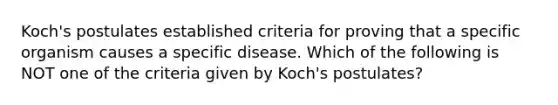 Koch's postulates established criteria for proving that a specific organism causes a specific disease. Which of the following is NOT one of the criteria given by Koch's postulates?