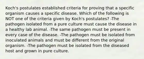 Koch's postulates established criteria for proving that a specific organism causes a specific disease. Which of the following is NOT one of the criteria given by Koch's postulates? -The pathogen isolated from a pure culture must cause the disease in a healthy lab animal. -The same pathogen must be present in every case of the disease. -The pathogen must be isolated from inoculated animals and must be different from the original organism. -The pathogen must be isolated from the diseased host and grown in pure culture.