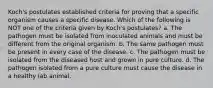 Koch's postulates established criteria for proving that a specific organism causes a specific disease. Which of the following is NOT one of the criteria given by Koch's postulates? a. The pathogen must be isolated from inoculated animals and must be different from the original organism. b. The same pathogen must be present in every case of the disease. c. The pathogen must be isolated from the diseased host and grown in pure culture. d. The pathogen isolated from a pure culture must cause the disease in a healthy lab animal.