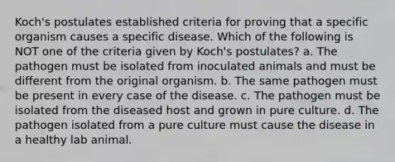 Koch's postulates established criteria for proving that a specific organism causes a specific disease. Which of the following is NOT one of the criteria given by Koch's postulates? a. The pathogen must be isolated from inoculated animals and must be different from the original organism. b. The same pathogen must be present in every case of the disease. c. The pathogen must be isolated from the diseased host and grown in pure culture. d. The pathogen isolated from a pure culture must cause the disease in a healthy lab animal.