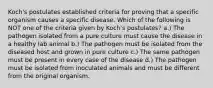 Koch's postulates established criteria for proving that a specific organism causes a specific disease. Which of the following is NOT one of the criteria given by Koch's postulates? a.) The pathogen isolated from a pure culture must cause the disease in a healthy lab animal b.) The pathogen must be isolated from the diseased host and grown in pure culture c.) The same pathogen must be present in every case of the disease d.) The pathogen must be isolated from inoculated animals and must be different from the original organism.