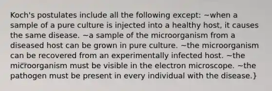 Koch's postulates include all the following except: ~when a sample of a pure culture is injected into a healthy host, it causes the same disease. ~a sample of the microorganism from a diseased host can be grown in pure culture. ~the microorganism can be recovered from an experimentally infected host. ~the microorganism must be visible in the electron microscope. ~the pathogen must be present in every individual with the disease.}