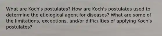 What are Koch's postulates? How are Koch's postulates used to determine the etiological agent for diseases? What are some of the limitations, exceptions, and/or difficulties of applying Koch's postulates?