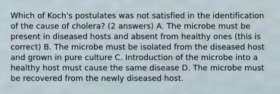 Which of Koch's postulates was not satisfied in the identification of the cause of cholera? (2 answers) A. The microbe must be present in diseased hosts and absent from healthy ones (this is correct) B. The microbe must be isolated from the diseased host and grown in pure culture C. Introduction of the microbe into a healthy host must cause the same disease D. The microbe must be recovered from the newly diseased host.