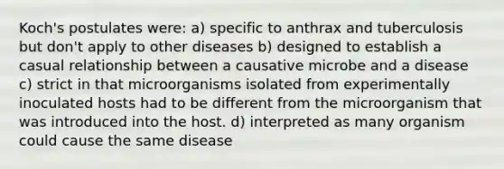 Koch's postulates were: a) specific to anthrax and tuberculosis but don't apply to other diseases b) designed to establish a casual relationship between a causative microbe and a disease c) strict in that microorganisms isolated from experimentally inoculated hosts had to be different from the microorganism that was introduced into the host. d) interpreted as many organism could cause the same disease