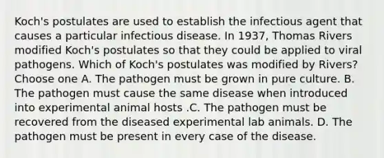 Koch's postulates are used to establish the infectious agent that causes a particular infectious disease. In 1937, Thomas Rivers modified Koch's postulates so that they could be applied to viral pathogens. Which of Koch's postulates was modified by Rivers? Choose one A. The pathogen must be grown in pure culture. B. The pathogen must cause the same disease when introduced into experimental animal hosts .C. The pathogen must be recovered from the diseased experimental lab animals. D. The pathogen must be present in every case of the disease.