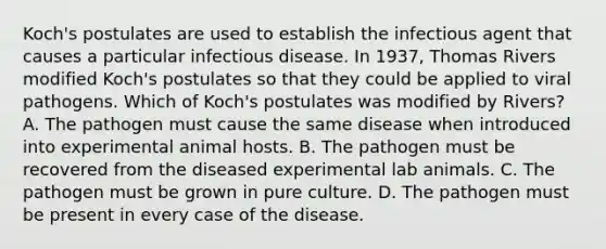 Koch's postulates are used to establish the infectious agent that causes a particular infectious disease. In 1937, Thomas Rivers modified Koch's postulates so that they could be applied to viral pathogens. Which of Koch's postulates was modified by Rivers? A. The pathogen must cause the same disease when introduced into experimental animal hosts. B. The pathogen must be recovered from the diseased experimental lab animals. C. The pathogen must be grown in pure culture. D. The pathogen must be present in every case of the disease.