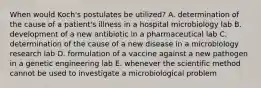 When would Koch's postulates be utilized? A. determination of the cause of a patient's illness in a hospital microbiology lab B. development of a new antibiotic in a pharmaceutical lab C. determination of the cause of a new disease in a microbiology research lab D. formulation of a vaccine against a new pathogen in a genetic engineering lab E. whenever the scientific method cannot be used to investigate a microbiological problem