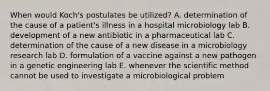 When would Koch's postulates be utilized? A. determination of the cause of a patient's illness in a hospital microbiology lab B. development of a new antibiotic in a pharmaceutical lab C. determination of the cause of a new disease in a microbiology research lab D. formulation of a vaccine against a new pathogen in a genetic engineering lab E. whenever the scientific method cannot be used to investigate a microbiological problem