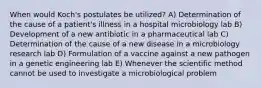 When would Koch's postulates be utilized? A) Determination of the cause of a patient's illness in a hospital microbiology lab B) Development of a new antibiotic in a pharmaceutical lab C) Determination of the cause of a new disease in a microbiology research lab D) Formulation of a vaccine against a new pathogen in a genetic engineering lab E) Whenever the scientific method cannot be used to investigate a microbiological problem