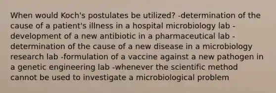 When would Koch's postulates be utilized? -determination of the cause of a patient's illness in a hospital microbiology lab -development of a new antibiotic in a pharmaceutical lab -determination of the cause of a new disease in a microbiology research lab -formulation of a vaccine against a new pathogen in a genetic engineering lab -whenever the scientific method cannot be used to investigate a microbiological problem