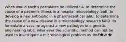 When would Koch's postulates be utilized? A. to determine the cause of a patient's illness in a hospital microbiology labB. to develop a new antibiotic in a pharmaceutical labC. to determine the cause of a new disease in a microbiology research labD. to formulate a vaccine against a new pathogen in a genetic engineering labE. whenever the scientific method can not be used to investigate a microbiological problem as_insF�W �