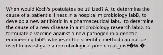 When would Koch's postulates be utilized? A. to determine the cause of a patient's illness in a hospital microbiology labB. to develop a new antibiotic in a pharmaceutical labC. to determine the cause of a new disease in a microbiology research labD. to formulate a vaccine against a new pathogen in a genetic engineering labE. whenever the scientific method can not be used to investigate a microbiological problem as_insF�W �