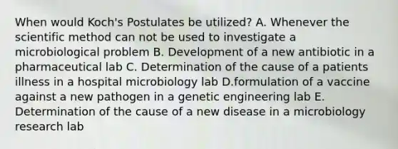 When would Koch's Postulates be utilized? A. Whenever the scientific method can not be used to investigate a microbiological problem B. Development of a new antibiotic in a pharmaceutical lab C. Determination of the cause of a patients illness in a hospital microbiology lab D.formulation of a vaccine against a new pathogen in a genetic engineering lab E. Determination of the cause of a new disease in a microbiology research lab