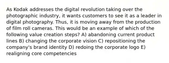 As Kodak addresses the digital revolution taking over the photographic industry, it wants customers to see it as a leader in digital photography. Thus, it is moving away from the production of film roll cameras. This would be an example of which of the following value creation steps? A) abandoning current product lines B) changing the corporate vision C) repositioning the company's brand identity D) redoing the corporate logo E) realigning core competencies