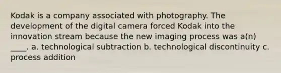 Kodak is a company associated with photography. The development of the digital camera forced Kodak into the innovation stream because the new imaging process was a(n) ____. a. technological subtraction b. technological discontinuity c. process addition