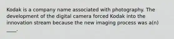 Kodak is a company name associated with photography. The development of the digital camera forced Kodak into the innovation stream because the new imaging process was a(n) ____.