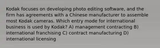 Kodak focuses on developing photo editing software, and the firm has agreements with a Chinese manufacturer to assemble most Kodak cameras. Which entry mode for international business is used by Kodak? A) management contracting B) international franchising C) contract manufacturing D) international licensing