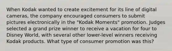 When Kodak wanted to create excitement for its line of digital cameras, the company encouraged consumers to submit pictures electronically in the "Kodak Moments" promotion. Judges selected a grand prize winner to receive a vacation for four to Disney World, with several other lower-level winners receiving Kodak products. What type of consumer promotion was this?