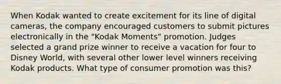 When Kodak wanted to create excitement for its line of digital cameras, the company encouraged customers to submit pictures electronically in the "Kodak Moments" promotion. Judges selected a grand prize winner to receive a vacation for four to Disney World, with several other lower level winners receiving Kodak products. What type of consumer promotion was this?