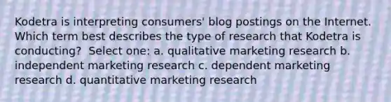 Kodetra is interpreting consumers' blog postings on the Internet. Which term best describes the type of research that Kodetra is conducting? ​ Select one: a. qualitative marketing research​ b. ​independent marketing research c. ​dependent marketing research d. ​quantitative marketing research