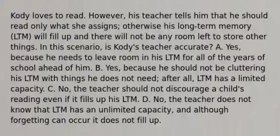 Kody loves to read. However, his teacher tells him that he should read only what she assigns; otherwise his long-term memory (LTM) will fill up and there will not be any room left to store other things. In this scenario, is Kody's teacher accurate? A. Yes, because he needs to leave room in his LTM for all of the years of school ahead of him. B. Yes, because he should not be cluttering his LTM with things he does not need; after all, LTM has a limited capacity. C. No, the teacher should not discourage a child's reading even if it fills up his LTM. D. No, the teacher does not know that LTM has an unlimited capacity, and although forgetting can occur it does not fill up.