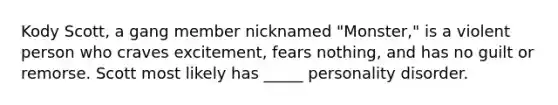 Kody Scott, a gang member nicknamed "Monster," is a violent person who craves excitement, fears nothing, and has no guilt or remorse. Scott most likely has _____ personality disorder.