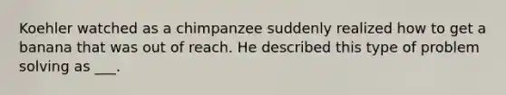 Koehler watched as a chimpanzee suddenly realized how to get a banana that was out of reach. He described this type of problem solving as ___.