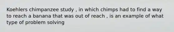Koehlers chimpanzee study , in which chimps had to find a way to reach a banana that was out of reach , is an example of what type of problem solving