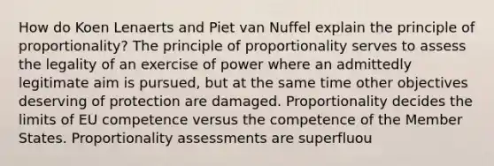 How do Koen Lenaerts and Piet van Nuffel explain the principle of proportionality? The principle of proportionality serves to assess the legality of an exercise of power where an admittedly legitimate aim is pursued, but at the same time other objectives deserving of protection are damaged. Proportionality decides the limits of EU competence versus the competence of the Member States. Proportionality assessments are superfluou