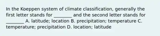 In the Koeppen system of climate classification, generally the first letter stands for ________ and the second letter stands for ________ A. latitude; location B. precipitation; temperature C. temperature; precipitation D. location; latitude