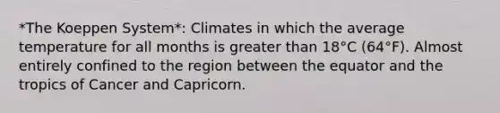 *The Koeppen System*: Climates in which the average temperature for all months is greater than 18°C (64°F). Almost entirely confined to the region between the equator and the tropics of Cancer and Capricorn.