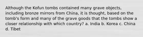 Although the Kofun tombs contained many grave objects, including bronze mirrors from China, it is thought, based on the tomb's form and many of the grave goods that the tombs show a closer relationship with which country? a. India b. Korea c. China d. Tibet