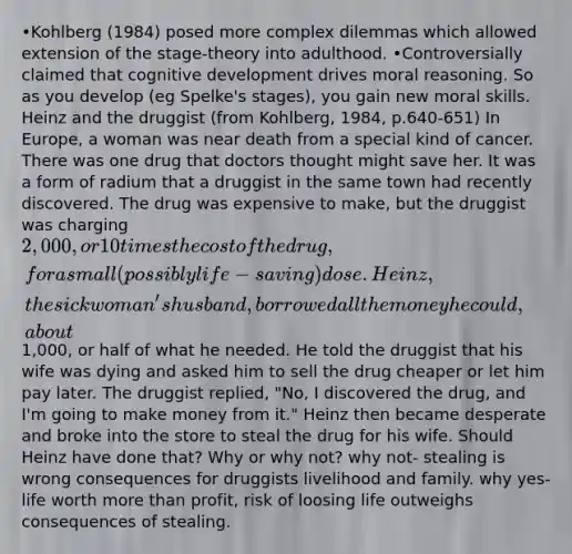 •Kohlberg (1984) posed more complex dilemmas which allowed extension of the stage-theory into adulthood. •Controversially claimed that cognitive development drives moral reasoning. So as you develop (eg Spelke's stages), you gain new moral skills. Heinz and the druggist (from Kohlberg, 1984, p.640-651) In Europe, a woman was near death from a special kind of cancer. There was one drug that doctors thought might save her. It was a form of radium that a druggist in the same town had recently discovered. The drug was expensive to make, but the druggist was charging 2,000, or 10 times the cost of the drug, for a small (possibly life-saving) dose. Heinz, the sick woman's husband, borrowed all the money he could, about1,000, or half of what he needed. He told the druggist that his wife was dying and asked him to sell the drug cheaper or let him pay later. The druggist replied, "No, I discovered the drug, and I'm going to make money from it." Heinz then became desperate and broke into the store to steal the drug for his wife. Should Heinz have done that? Why or why not? why not- stealing is wrong consequences for druggists livelihood and family. why yes- life worth more than profit, risk of loosing life outweighs consequences of stealing.