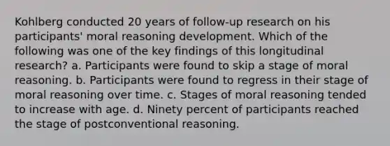 Kohlberg conducted 20 years of follow-up research on his participants' moral reasoning development. Which of the following was one of the key findings of this longitudinal research? a. Participants were found to skip a stage of moral reasoning. b. Participants were found to regress in their stage of moral reasoning over time. c. Stages of moral reasoning tended to increase with age. d. Ninety percent of participants reached the stage of postconventional reasoning.